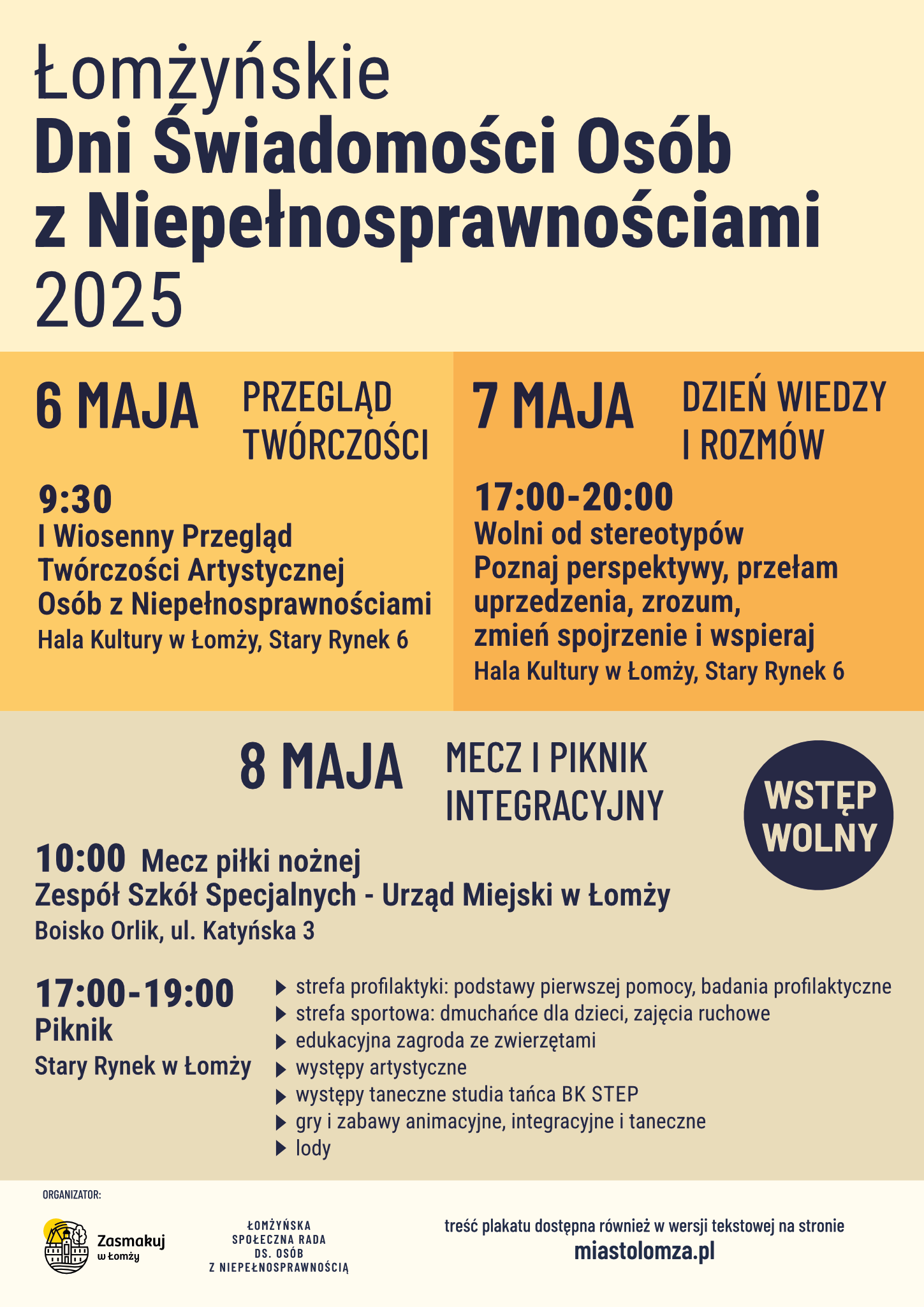 Plakat w kolorze jasnożółtym z pomarańczowymi elementami. Nagłówek: Łomżyńskie Dni Świadomości Osób z Niepełnosprawnościami 2025 Treść: 6 MAJA, godzina 9:30 PRZEGLĄD TWÓRCZOŚCI I Wiosenny Przegląd Twórczości Artystycznej Osób z Niepełnosprawnościami Hala Kultury w Łomży, Stary Rynek 6 7 MAJA DZIEŃ WIEDZY I ROZMÓW, godziny: 17:00-20:00 Wolni od stereotypów. Poznaj perspektywy, przełam, uprzedzenia, zrozum, zmień spojrzenie i wspieraj. Hala Kultury w Łomży, Stary Rynek 6 8 MAJA MECZ I PIKNIK INTEGRACYJNY 10:00 Mecz piłki nożnej Zespół Szkół Specjalnych - Urząd Miejski w Łomży Boisko Orlik, ul. Katyńska 3 17:00-19:00 Piknik Stary Rynek w Łomży strefa profilaktyki: podstawy pierwszej pomocy, badania profilaktyczne strefa sportowa: dmuchańce dla dzieci, zajęcia ruchowe edukacyjna zagroda ze zwierzętami występy artystyczne występy taneczne studia tańca BK STEP gry i zabawy animacyjne, integracyjne i taneczne lody znacznik – wstęp wolny na dole plakatu belka z napisem ORGANIZATOR: Zasmakuj w Łomży ŁOMŻYŃSKA SPOŁECZNA RADA DS. OSÓB Z NIEPEŁNOSPRAWNOŚCIĄ